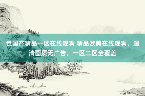 色国产精品一区在线观看 精品欧美在线观看，超清画质无广告，一区二区全覆盖