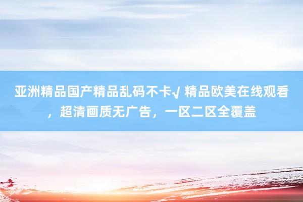 亚洲精品国产精品乱码不卡√ 精品欧美在线观看，超清画质无广告，一区二区全覆盖