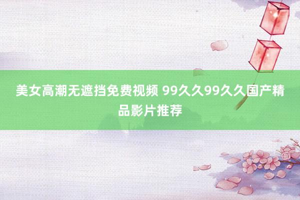 美女高潮无遮挡免费视频 99久久99久久国产精品影片推荐