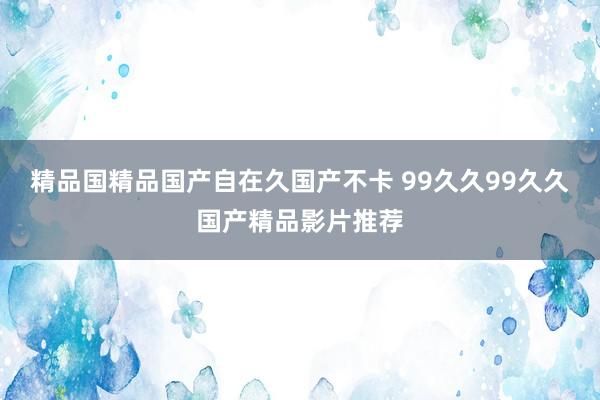 精品国精品国产自在久国产不卡 99久久99久久国产精品影片推荐
