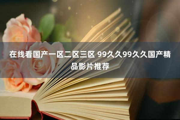 在线看国产一区二区三区 99久久99久久国产精品影片推荐