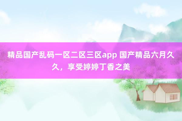 精品国产乱码一区二区三区app 国产精品六月久久，享受婷婷丁香之美