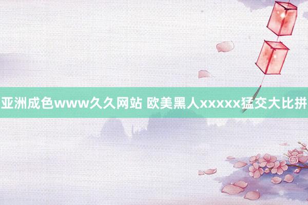 亚洲成色www久久网站 欧美黑人xxxxx猛交大比拼