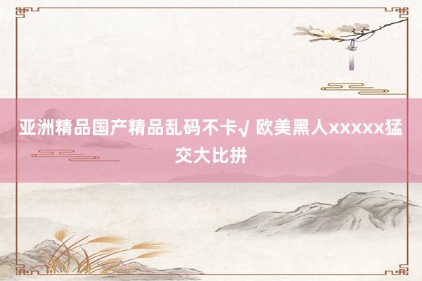 亚洲精品国产精品乱码不卡√ 欧美黑人xxxxx猛交大比拼