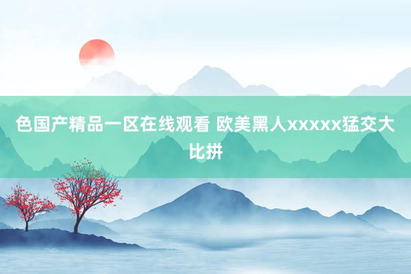 色国产精品一区在线观看 欧美黑人xxxxx猛交大比拼