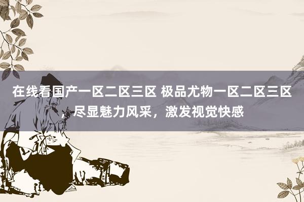 在线看国产一区二区三区 极品尤物一区二区三区，尽显魅力风采，激发视觉快感