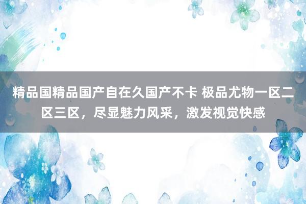 精品国精品国产自在久国产不卡 极品尤物一区二区三区，尽显魅力风采，激发视觉快感