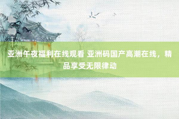 亚洲午夜福利在线观看 亚洲码国产高潮在线，精品享受无限律动