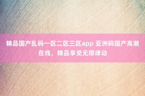 精品国产乱码一区二区三区app 亚洲码国产高潮在线，精品享受无限律动