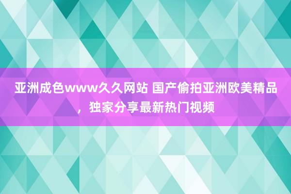 亚洲成色www久久网站 国产偷拍亚洲欧美精品，独家分享最新热门视频