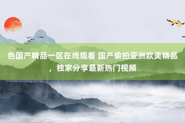 色国产精品一区在线观看 国产偷拍亚洲欧美精品，独家分享最新热门视频