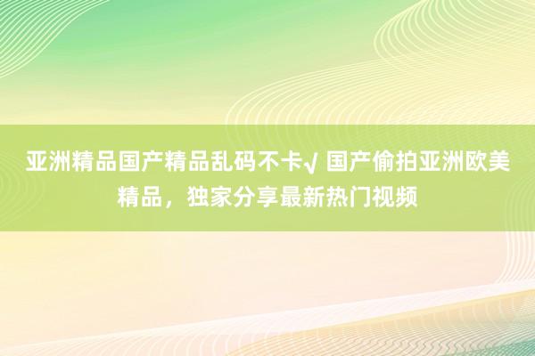 亚洲精品国产精品乱码不卡√ 国产偷拍亚洲欧美精品，独家分享最新热门视频