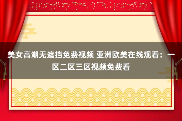 美女高潮无遮挡免费视频 亚洲欧美在线观看：一区二区三区视频免费看