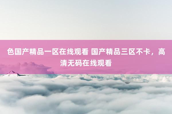 色国产精品一区在线观看 国产精品三区不卡，高清无码在线观看