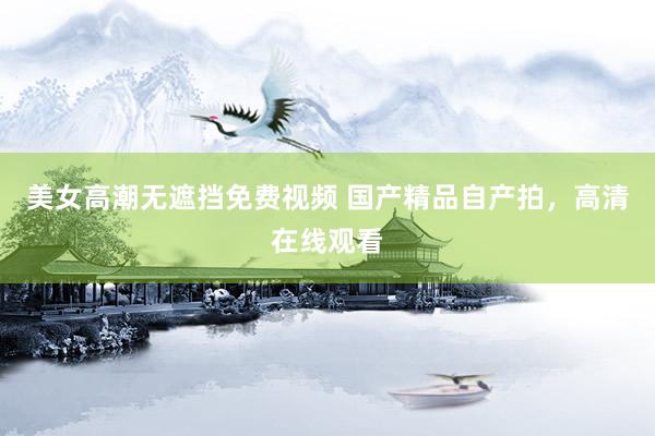 美女高潮无遮挡免费视频 国产精品自产拍，高清在线观看