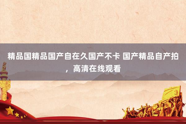 精品国精品国产自在久国产不卡 国产精品自产拍，高清在线观看