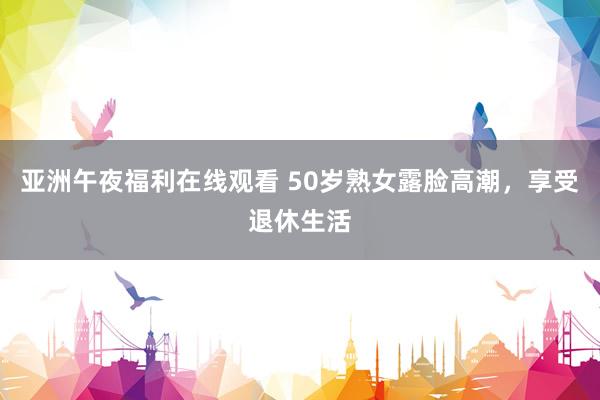 亚洲午夜福利在线观看 50岁熟女露脸高潮，享受退休生活
