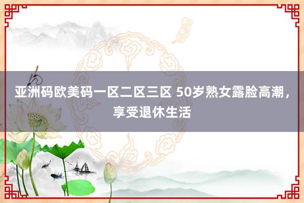 亚洲码欧美码一区二区三区 50岁熟女露脸高潮，享受退休生活