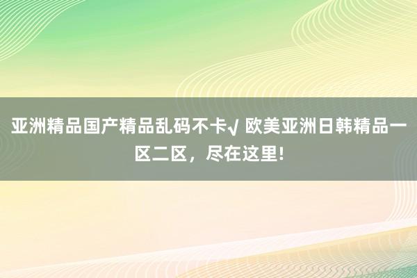 亚洲精品国产精品乱码不卡√ 欧美亚洲日韩精品一区二区，尽在这里!
