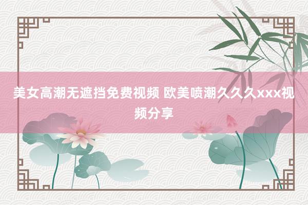 美女高潮无遮挡免费视频 欧美喷潮久久久xxx视频分享