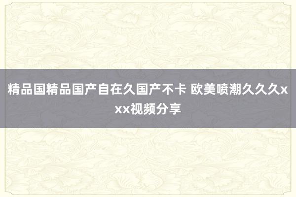 精品国精品国产自在久国产不卡 欧美喷潮久久久xxx视频分享
