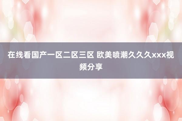 在线看国产一区二区三区 欧美喷潮久久久xxx视频分享