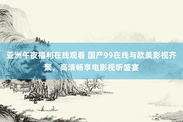 亚洲午夜福利在线观看 国产99在线与欧美影视齐聚，高清畅享电影视听盛宴