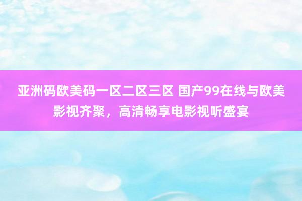 亚洲码欧美码一区二区三区 国产99在线与欧美影视齐聚，高清畅享电影视听盛宴