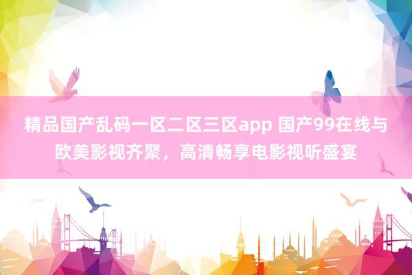 精品国产乱码一区二区三区app 国产99在线与欧美影视齐聚，高清畅享电影视听盛宴