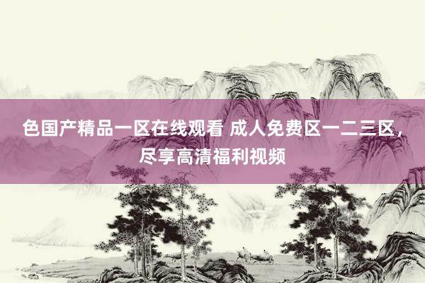 色国产精品一区在线观看 成人免费区一二三区，尽享高清福利视频
