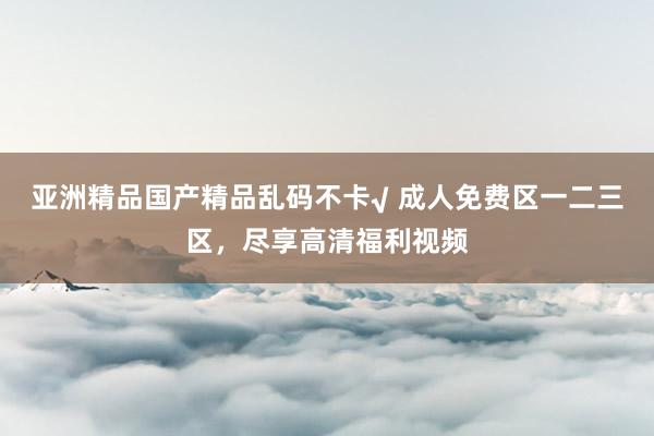 亚洲精品国产精品乱码不卡√ 成人免费区一二三区，尽享高清福利视频