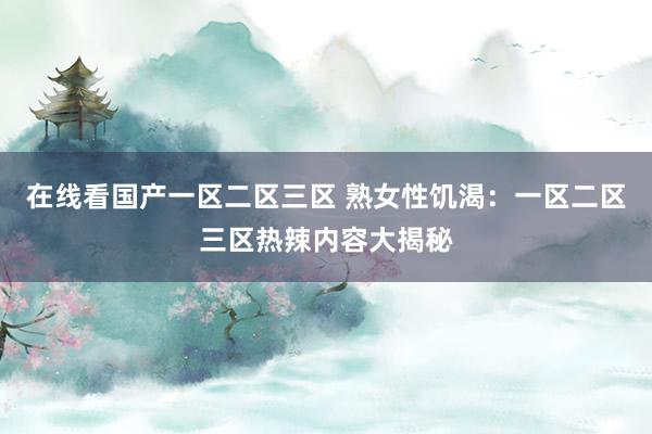 在线看国产一区二区三区 熟女性饥渴：一区二区三区热辣内容大揭秘