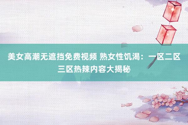 美女高潮无遮挡免费视频 熟女性饥渴：一区二区三区热辣内容大揭秘