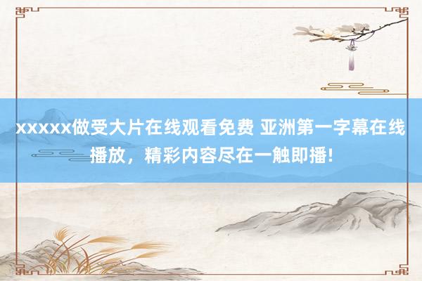 xxxxx做受大片在线观看免费 亚洲第一字幕在线播放，精彩内容尽在一触即播!