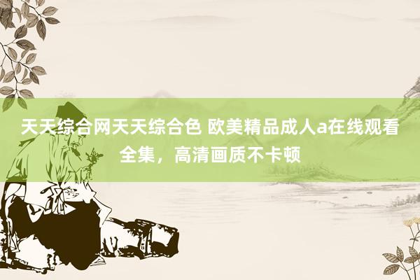 天天综合网天天综合色 欧美精品成人a在线观看全集，高清画质不卡顿