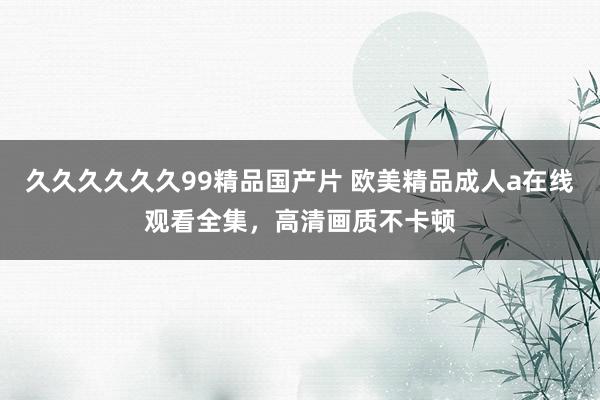 久久久久久久99精品国产片 欧美精品成人a在线观看全集，高清画质不卡顿