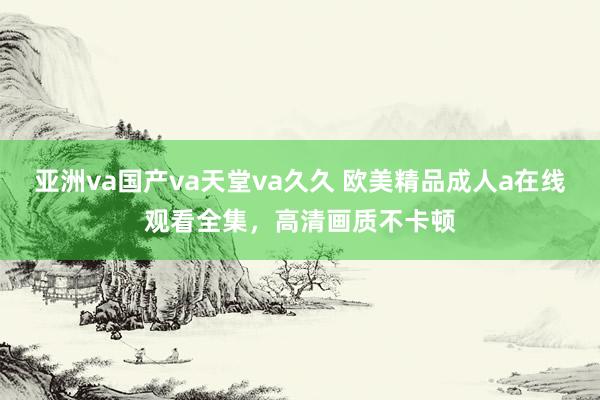 亚洲va国产va天堂va久久 欧美精品成人a在线观看全集，高清画质不卡顿