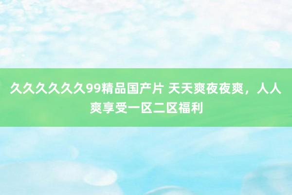 久久久久久久99精品国产片 天天爽夜夜爽，人人爽享受一区二区福利