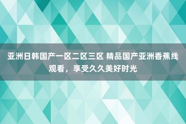 亚洲日韩国产一区二区三区 精品国产亚洲香蕉线观看，享受久久美好时光
