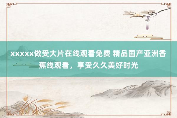 xxxxx做受大片在线观看免费 精品国产亚洲香蕉线观看，享受久久美好时光