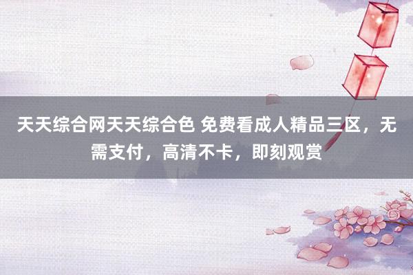 天天综合网天天综合色 免费看成人精品三区，无需支付，高清不卡，即刻观赏