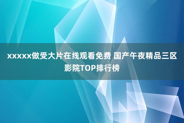 xxxxx做受大片在线观看免费 国产午夜精品三区影院TOP排行榜