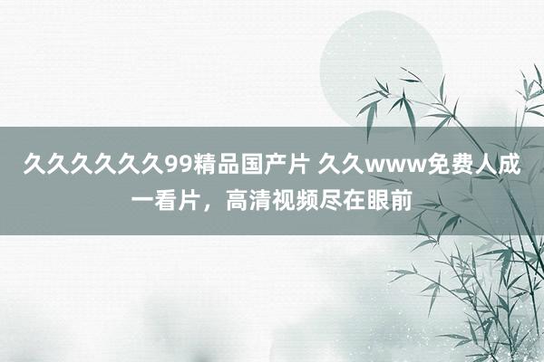 久久久久久久99精品国产片 久久www免费人成一看片，高清视频尽在眼前