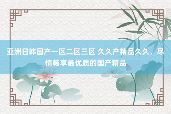 亚洲日韩国产一区二区三区 久久产精品久久，尽情畅享最优质的国产精品