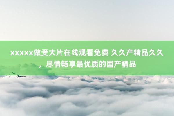 xxxxx做受大片在线观看免费 久久产精品久久，尽情畅享最优质的国产精品