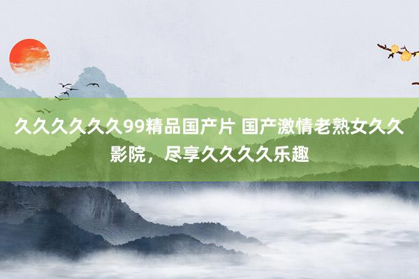 久久久久久久99精品国产片 国产激情老熟女久久影院，尽享久久久久乐趣