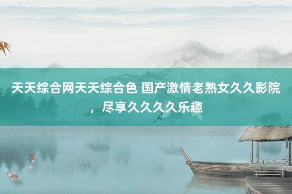 天天综合网天天综合色 国产激情老熟女久久影院，尽享久久久久乐趣