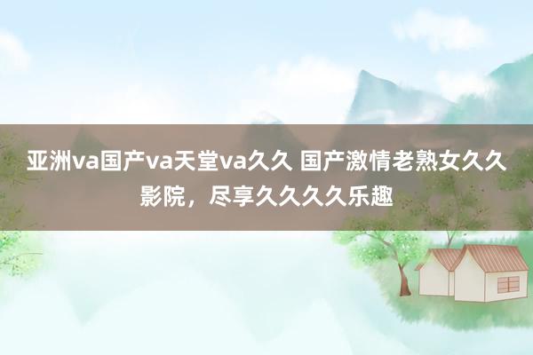 亚洲va国产va天堂va久久 国产激情老熟女久久影院，尽享久久久久乐趣