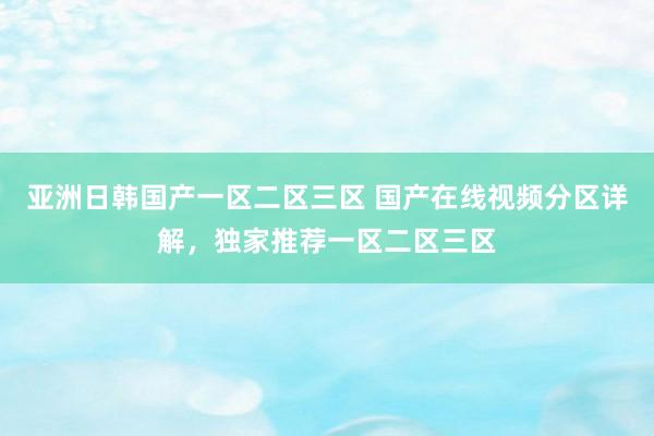 亚洲日韩国产一区二区三区 国产在线视频分区详解，独家推荐一区二区三区
