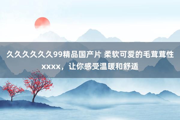 久久久久久久99精品国产片 柔软可爱的毛茸茸性xxxx，让你感受温暖和舒适